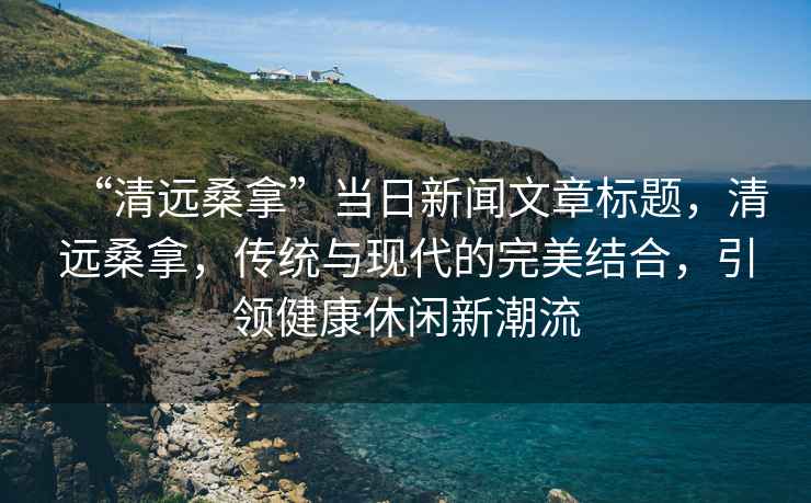 “清遠(yuǎn)桑拿”當(dāng)日新聞文章標(biāo)題，清遠(yuǎn)桑拿，傳統(tǒng)與現(xiàn)代的完美結(jié)合，引領(lǐng)健康休閑新潮流