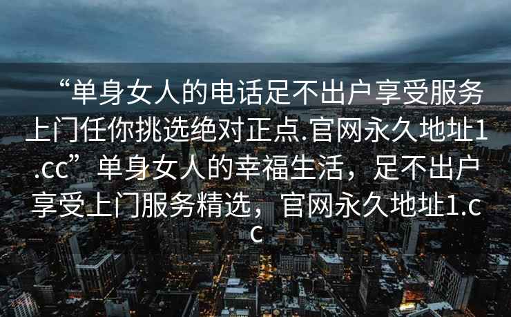 “單身女人的電話足不出戶享受服務上門任你挑選絕對正點.官網永久地址1.cc”單身女人的幸福生活，足不出戶享受上門服務精選，官網永久地址1.cc