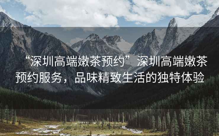 “深圳高端嫩茶預(yù)約”深圳高端嫩茶預(yù)約服務(wù)，品味精致生活的獨(dú)特體驗(yàn)