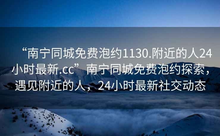 “南寧同城免費(fèi)泡約1130.附近的人24小時(shí)最新.cc”南寧同城免費(fèi)泡約探索，遇見(jiàn)附近的人，24小時(shí)最新社交動(dòng)態(tài)
