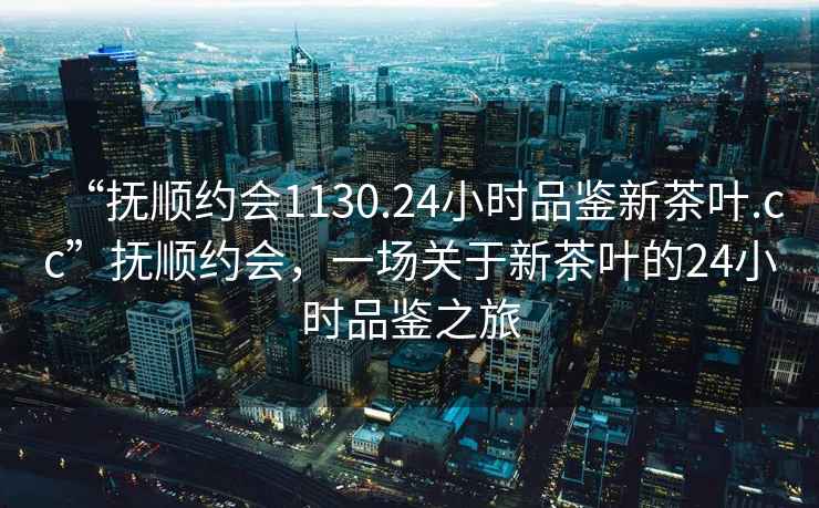 “撫順約會(huì)1130.24小時(shí)品鑒新茶葉.cc”撫順約會(huì)，一場關(guān)于新茶葉的24小時(shí)品鑒之旅