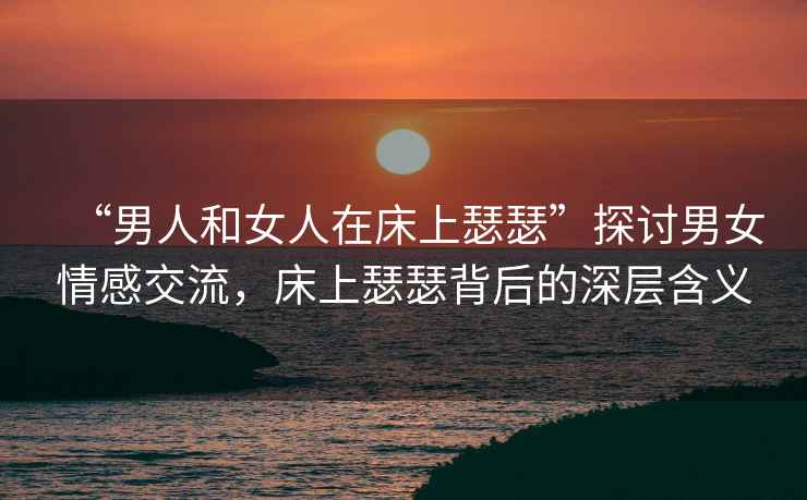“男人和女人在床上瑟瑟”探討男女情感交流，床上瑟瑟背后的深層含義