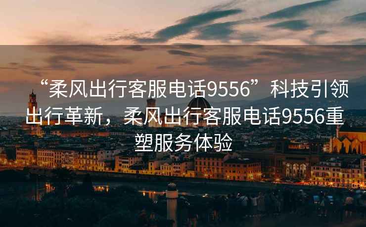 “柔風(fēng)出行客服電話9556”科技引領(lǐng)出行革新，柔風(fēng)出行客服電話9556重塑服務(wù)體驗(yàn)