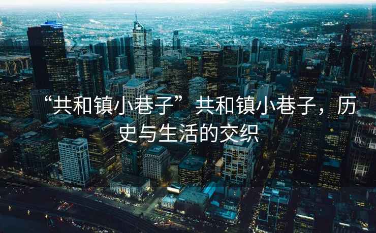 “共和鎮(zhèn)小巷子”共和鎮(zhèn)小巷子，歷史與生活的交織
