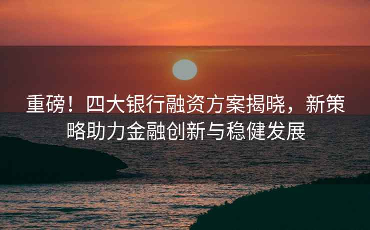 重磅！四大銀行融資方案揭曉，新策略助力金融創(chuàng)新與穩(wěn)健發(fā)展