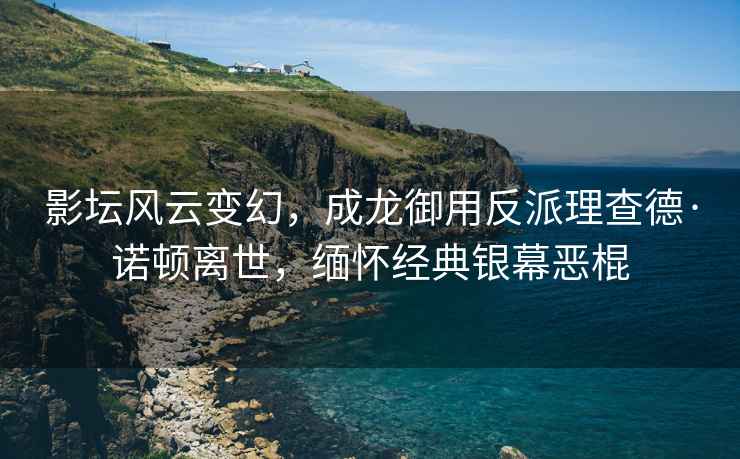 影壇風(fēng)云變幻，成龍御用反派理查德·諾頓離世，緬懷經(jīng)典銀幕惡棍