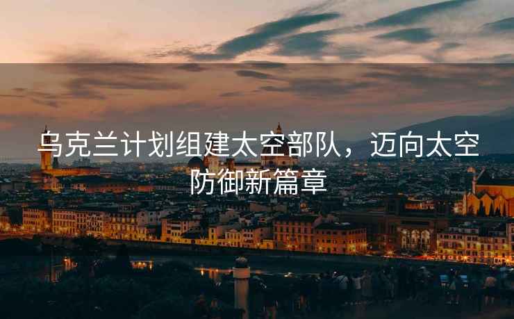 烏克蘭計劃組建太空部隊，邁向太空防御新篇章