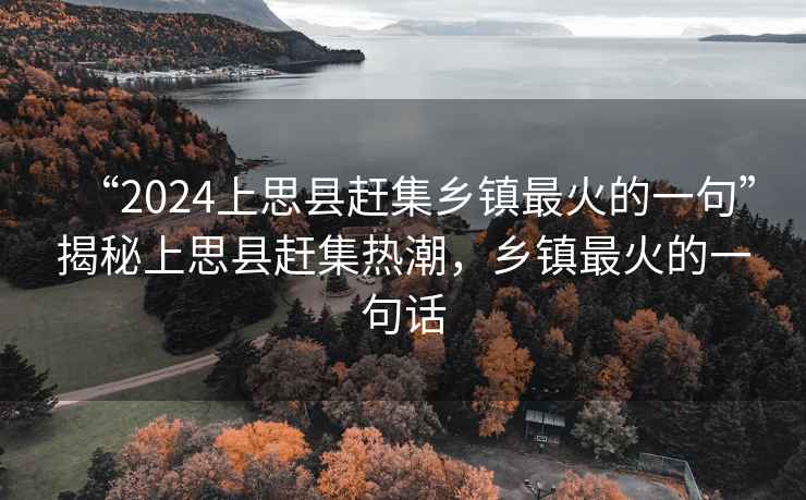“2024上思縣趕集鄉(xiāng)鎮(zhèn)最火的一句”揭秘上思縣趕集熱潮，鄉(xiāng)鎮(zhèn)最火的一句話