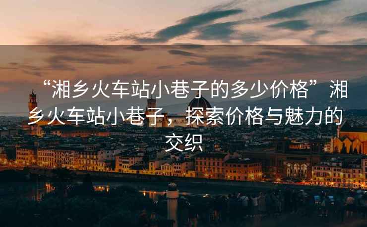 “湘鄉(xiāng)火車站小巷子的多少價(jià)格”湘鄉(xiāng)火車站小巷子，探索價(jià)格與魅力的交織