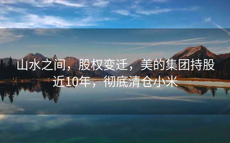 山水之間，股權(quán)變遷，美的集團(tuán)持股近10年，徹底清倉(cāng)小米