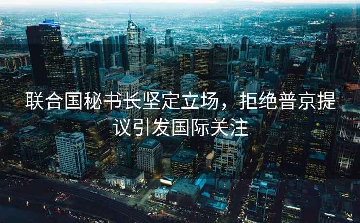 聯(lián)合國秘書長堅(jiān)定立場，拒絕普京提議引發(fā)國際關(guān)注