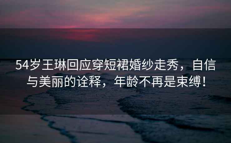 54歲王琳回應穿短裙婚紗走秀，自信與美麗的詮釋，年齡不再是束縛！