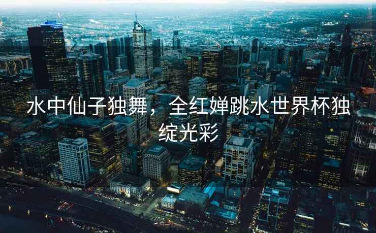 水中仙子獨舞，全紅嬋跳水世界杯獨綻光彩