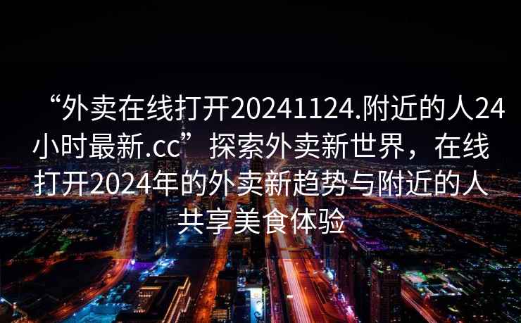 “外賣在線打開(kāi)20241124.附近的人24小時(shí)最新.cc”探索外賣新世界，在線打開(kāi)2024年的外賣新趨勢(shì)與附近的人共享美食體驗(yàn)
