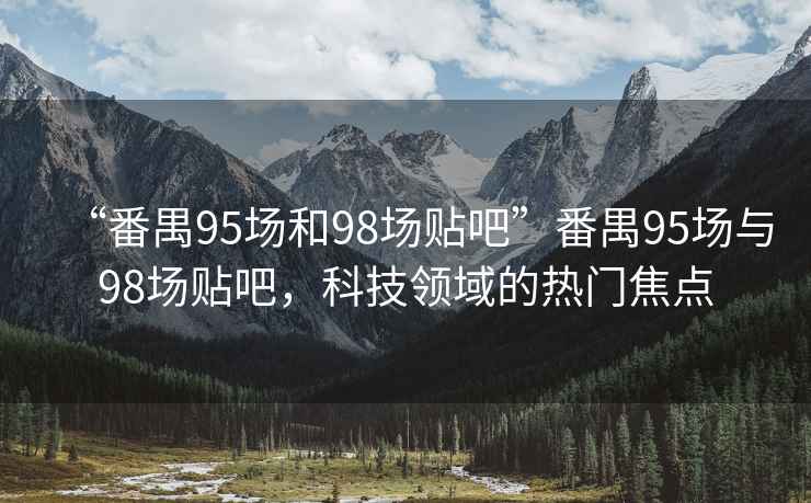 “番禺95場(chǎng)和98場(chǎng)貼吧”番禺95場(chǎng)與98場(chǎng)貼吧，科技領(lǐng)域的熱門焦點(diǎn)