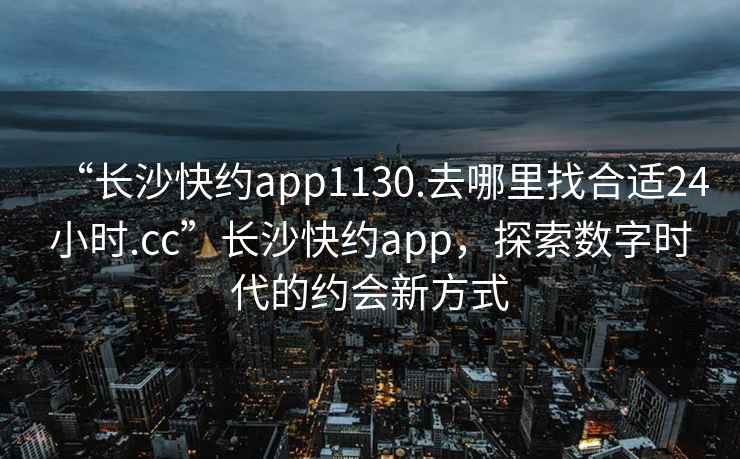 “長沙快約app1130.去哪里找合適24小時.cc”長沙快約app，探索數(shù)字時代的約會新方式