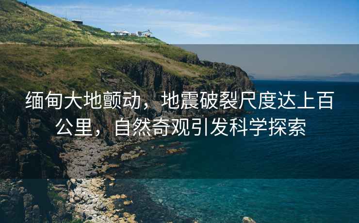 緬甸大地顫動(dòng)，地震破裂尺度達(dá)上百公里，自然奇觀引發(fā)科學(xué)探索
