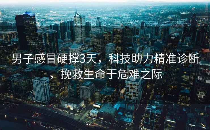 男子感冒硬撐3天，科技助力精準(zhǔn)診斷，挽救生命于危難之際
