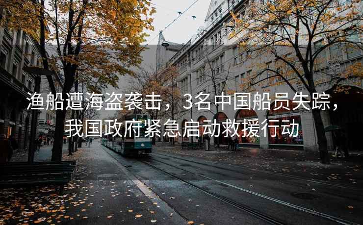 漁船遭海盜襲擊，3名中國船員失蹤，我國政府緊急啟動救援行動