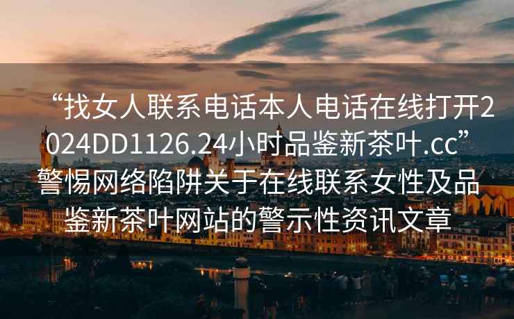 “找女人聯(lián)系電話本人電話在線打開2024DD1126.24小時品鑒新茶葉.cc”警惕網(wǎng)絡陷阱關(guān)于在線聯(lián)系女性及品鑒新茶葉網(wǎng)站的警示性資訊文章