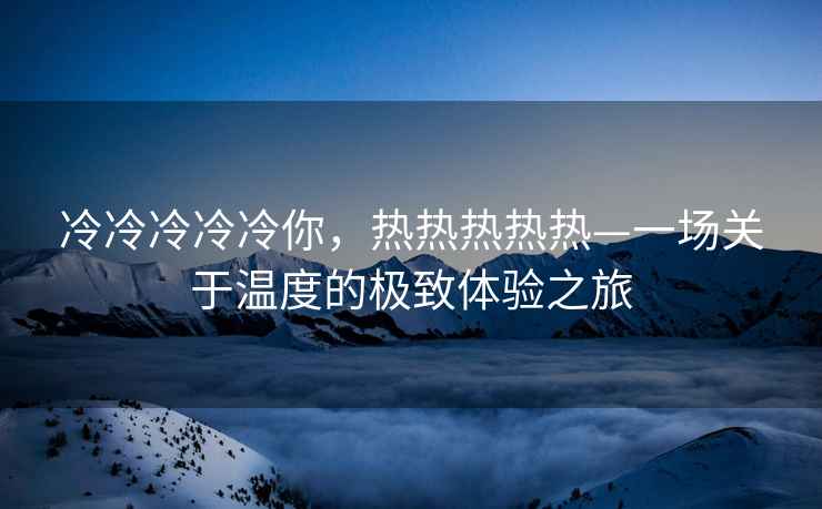 冷冷冷冷冷你，熱熱熱熱熱—一場關(guān)于溫度的極致體驗(yàn)之旅