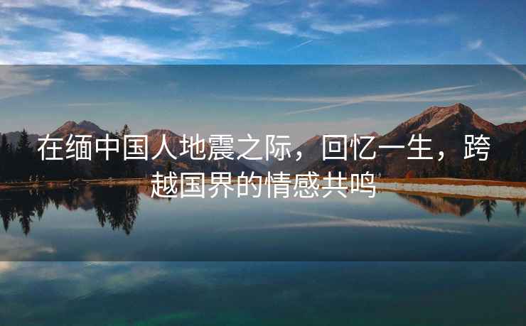 在緬中國人地震之際，回憶一生，跨越國界的情感共鳴