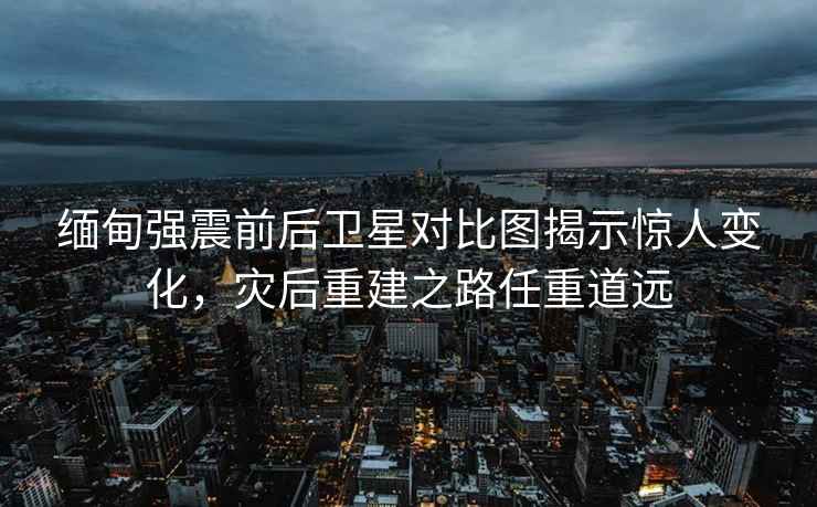 緬甸強震前后衛(wèi)星對比圖揭示驚人變化，災后重建之路任重道遠