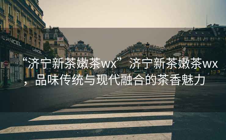 “濟(jì)寧新茶嫩茶wx”濟(jì)寧新茶嫩茶wx，品味傳統(tǒng)與現(xiàn)代融合的茶香魅力