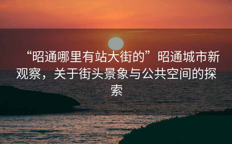 “昭通哪里有站大街的”昭通城市新觀察，關(guān)于街頭景象與公共空間的探索
