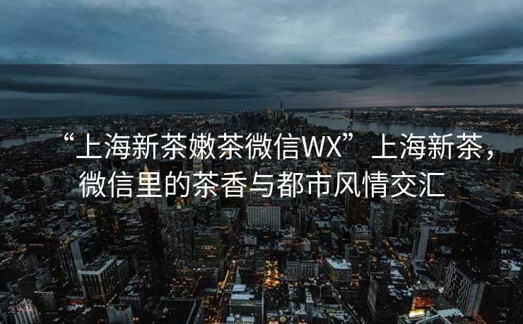 “上海新茶嫩茶微信WX”上海新茶，微信里的茶香與都市風(fēng)情交匯