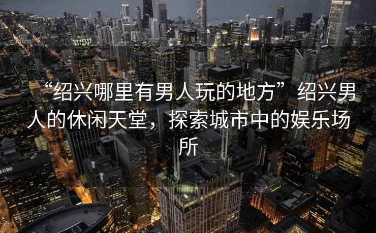 “紹興哪里有男人玩的地方”紹興男人的休閑天堂，探索城市中的娛樂場所