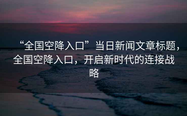 “全國空降入口”當(dāng)日新聞文章標(biāo)題，全國空降入口，開啟新時(shí)代的連接戰(zhàn)略