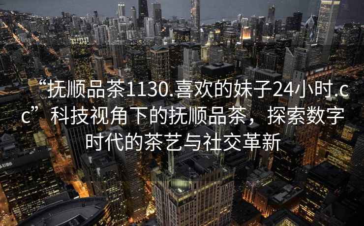 “撫順品茶1130.喜歡的妹子24小時(shí).cc”科技視角下的撫順品茶，探索數(shù)字時(shí)代的茶藝與社交革新
