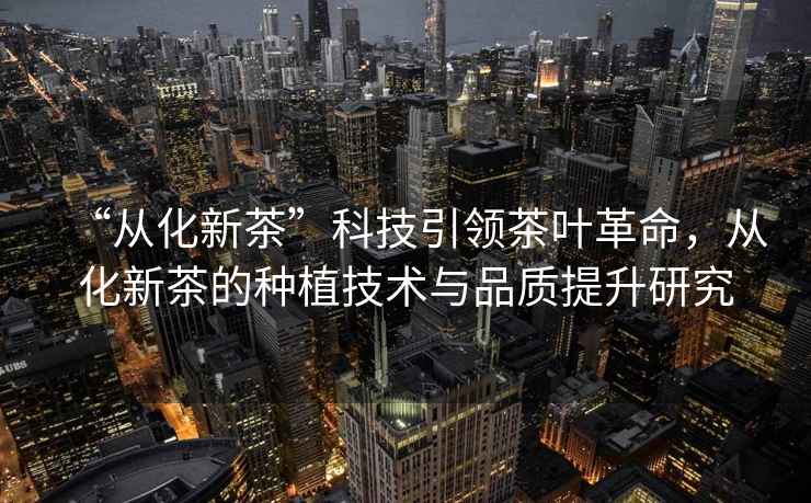 “從化新茶”科技引領(lǐng)茶葉革命，從化新茶的種植技術(shù)與品質(zhì)提升研究