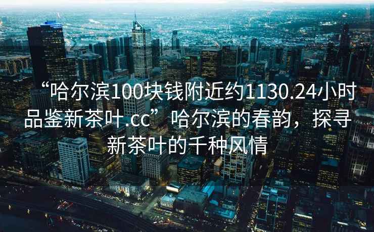 “哈爾濱100塊錢附近約1130.24小時(shí)品鑒新茶葉.cc”哈爾濱的春韻，探尋新茶葉的千種風(fēng)情