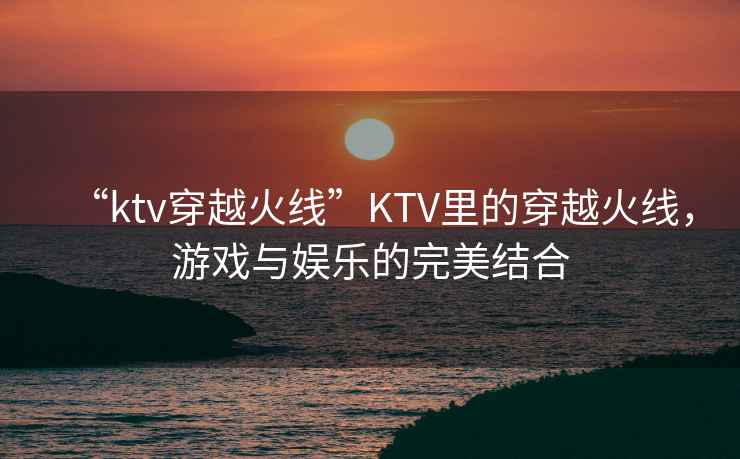 “ktv穿越火線”KTV里的穿越火線，游戲與娛樂的完美結(jié)合