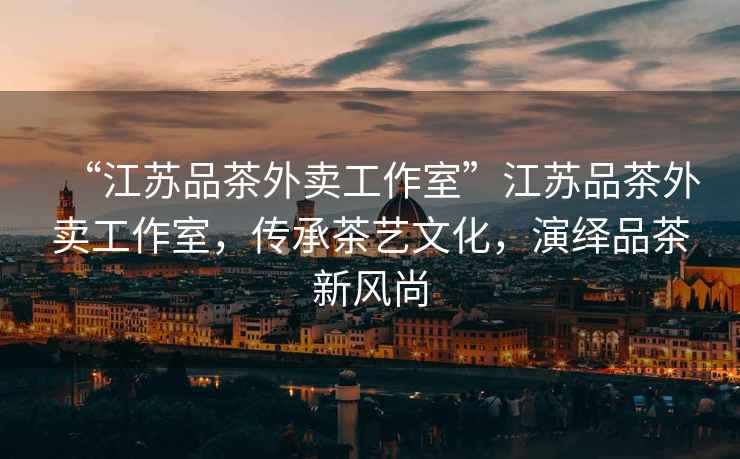 “江蘇品茶外賣工作室”江蘇品茶外賣工作室，傳承茶藝文化，演繹品茶新風(fēng)尚