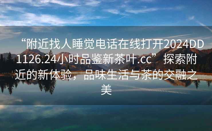 “附近找人睡覺電話在線打開2024DD1126.24小時(shí)品鑒新茶葉.cc”探索附近的新體驗(yàn)，品味生活與茶的交融之美
