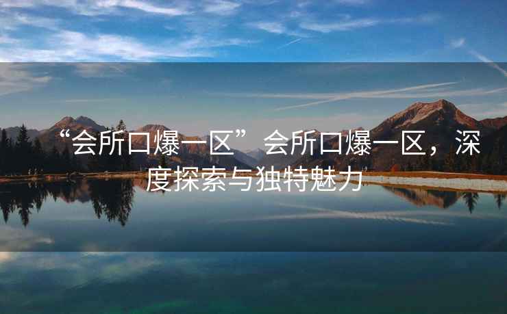 “會(huì)所口爆一區(qū)”會(huì)所口爆一區(qū)，深度探索與獨(dú)特魅力