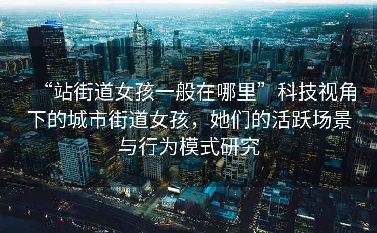 “站街道女孩一般在哪里”科技視角下的城市街道女孩，她們的活躍場(chǎng)景與行為模式研究