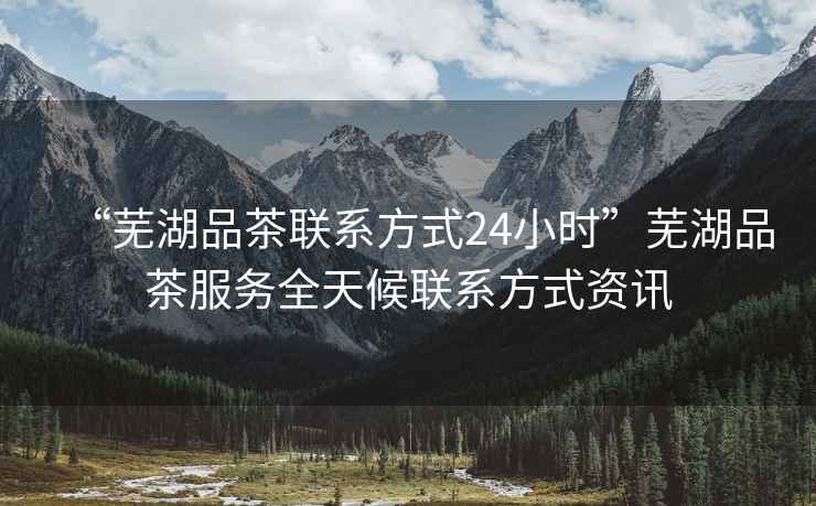 “蕪湖品茶聯(lián)系方式24小時”蕪湖品茶服務全天候聯(lián)系方式資訊