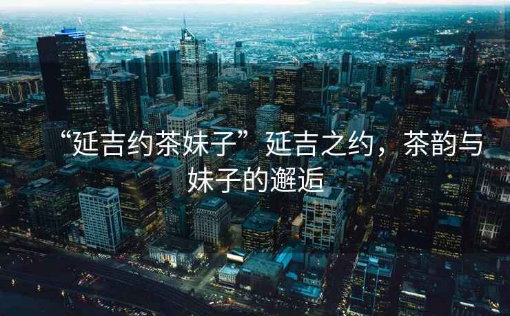 “延吉約茶妹子”延吉之約，茶韻與妹子的邂逅