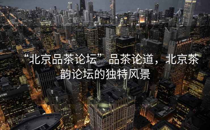 “北京品茶論壇”品茶論道，北京茶韻論壇的獨(dú)特風(fēng)景