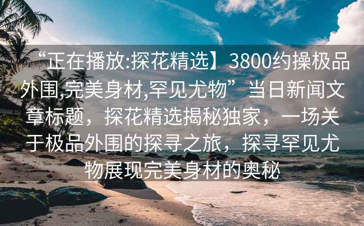 “正在播放:探花精選】3800約操極品外圍,完美身材,罕見尤物”當(dāng)日新聞文章標(biāo)題，探花精選揭秘獨(dú)家，一場關(guān)于極品外圍的探尋之旅，探尋罕見尤物展現(xiàn)完美身材的奧秘