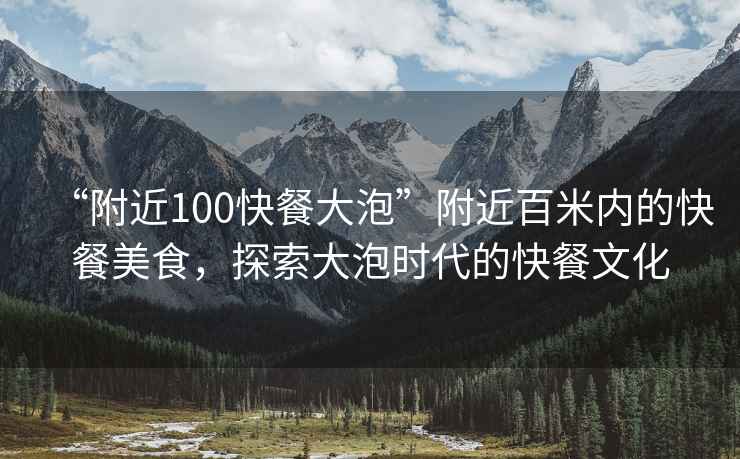 “附近100快餐大泡”附近百米內(nèi)的快餐美食，探索大泡時代的快餐文化