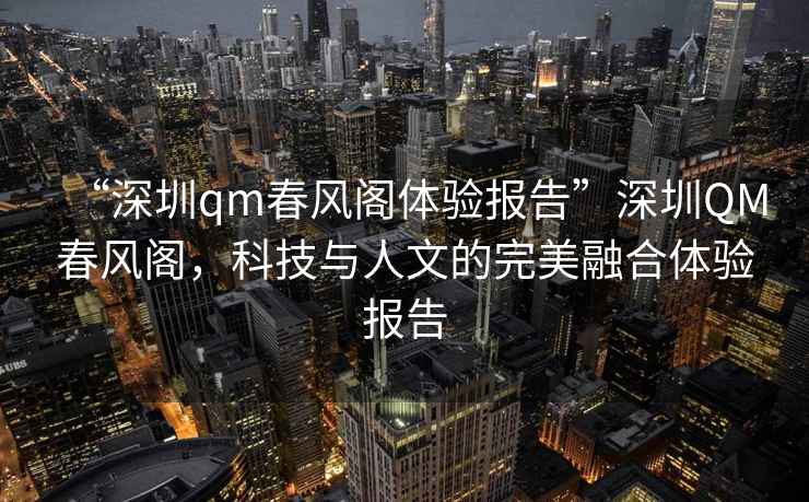 “深圳qm春風(fēng)閣體驗(yàn)報(bào)告”深圳QM春風(fēng)閣，科技與人文的完美融合體驗(yàn)報(bào)告