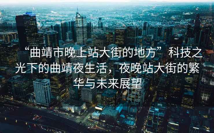 “曲靖市晚上站大街的地方”科技之光下的曲靖夜生活，夜晚站大街的繁華與未來展望