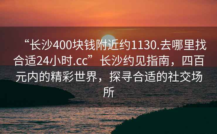 “長沙400塊錢附近約1130.去哪里找合適24小時.cc”長沙約見指南，四百元內(nèi)的精彩世界，探尋合適的社交場所