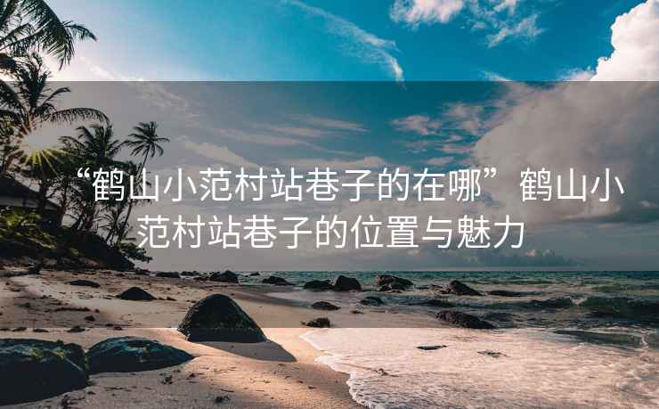 “鶴山小范村站巷子的在哪”鶴山小范村站巷子的位置與魅力