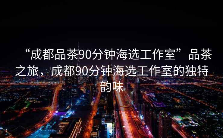 “成都品茶90分鐘海選工作室”品茶之旅，成都90分鐘海選工作室的獨(dú)特韻味